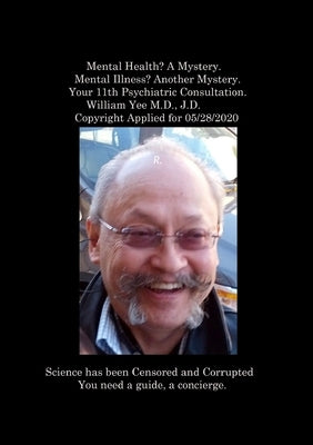 Mental Health? A Mystery. Mental Illness? Another Mystery. Your 11th Psychiatric Consultation. William Yee M.D., J.D. Copyright Applied for 05/28/2020 by Yee, William