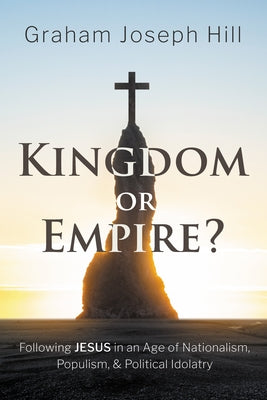 Kingdom or Empire?: Following Jesus in an Age of Nationalism, Populism, and Political Idolatry by Hill, Graham Joseph