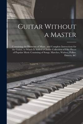 Guitar Without a Master: Containing the Elements of Music, and Complete Instructions for the Guitar, to Which is Added a Choice Collection of F by Anonymous