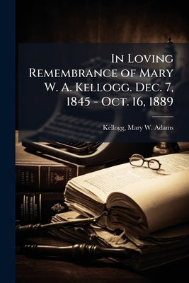 In Loving Remembrance of Mary W. A. Kellogg. Dec. 7, 1845 - Oct. 16, 1889 by Kellogg, Mary W. Adams 1845-1889