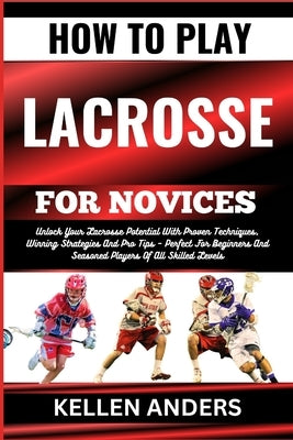 How to Play Lacrosse for Novices: Unlock Your Lacrosse Potential With Proven Techniques, Winning Strategies And Pro Tips - Perfect For Beginners And S by Anders, Kellen