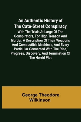 An Authentic History of the Cato-Street Conspiracy; With the trials at large of the conspirators, for high treason and murder, a description of their by George Theodore Wilkinson