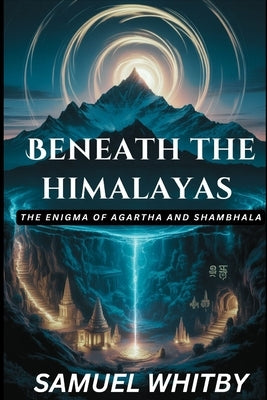 Beneath the Himalayas: THE ENIGMA OF AGARTHA AND SHAMBHALA: Uncovering the Truth behind the Mythical Subterranean Kingdoms and Their Spiritual Secrets by Whitby, Samuel