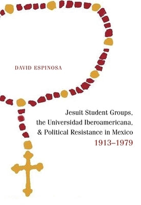 Jesuit Student Groups, the Universidad Iberoamericana, and Political Resistance in Mexico, 1913-1979 by Espinosa, David