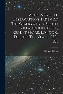 Astronomical Observations Taken At The Observatory South Villa, Inner Circle, Regent's Park, London, During The Years 1839-1851 by Bishop, George