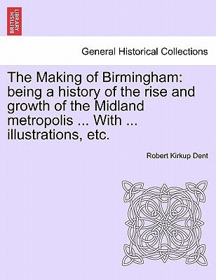 The Making of Birmingham: being a history of the rise and growth of the Midland metropolis ... With ... illustrations, etc. by Dent, Robert Kirkup
