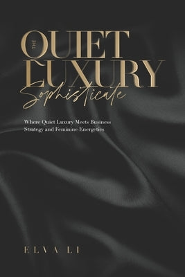 The Quiet Luxury Sophisticate: Where Quiet Luxury Meets Business Strategy and Feminine Energetics by Li, Elva