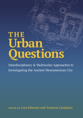 The Urban Questions: Interdisciplinary and Multiscalar Approaches to Investigating the Ancient Mesoamerican City by Johnson, Lisa