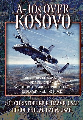 A-10s Over Kosovo: The Victory of Airpower over a Fielded Army as Told by Airmen Who Fought in Operation Allied Force by Haun, Phil M.
