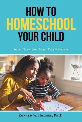 How to Homeschool Your Child: Success Stories from Moms, Dads & Students by Holmes, Ronald W.