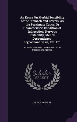 An Essay On Morbid Sensibility of the Stomach and Bowels, As the Proximate Cause, Or Characteristic Condition of Indigestion, Nervous Irritability, Me by Johnson, James