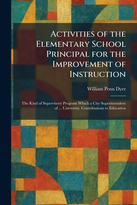 Activities of the Elementary School Principal for the Improvement of Instruction: The Kind of Supervisory Program Which a City Superintendent of ... U by Dyer, William Penn