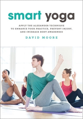 Smart Yoga: Apply the Alexander Technique to Enhance Your Practice, Prevent Injury, and Increase Body Awareness by Moore, David