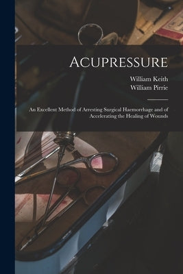 Acupressure: An Excellent Method of Arresting Surgical Haemorrhage and of Accelerating the Healing of Wounds by Keith, William
