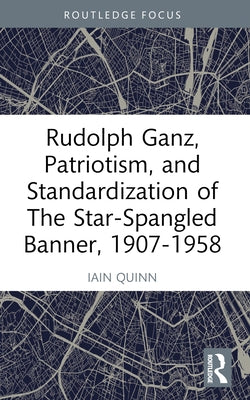 Rudolph Ganz, Patriotism, and Standardization of The Star-Spangled Banner, 1907-1958 by Quinn, Iain