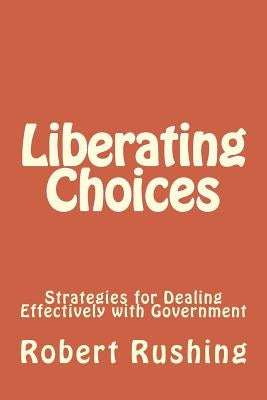 Liberating Choices: Strategies for Dealing Effectively with Government by Rushing Jr, Robert William