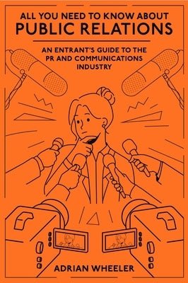 All You Need to Know about Public Relations: An Entrant's Guide to the PR and Communications Industry by Wheeler, Adrian