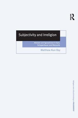 Subjectivity and Irreligion: Atheism and Agnosticism in Kant, Schopenhauer and Nietzsche by Ray, Matthew Alun