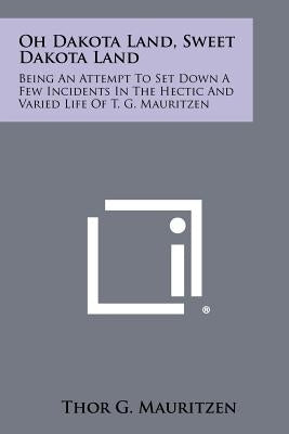 Oh Dakota Land, Sweet Dakota Land: Being an Attempt to Set Down a Few Incidents in the Hectic and Varied Life of T. G. Mauritzen by Mauritzen, Thor G.