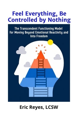 Feel Everything, Be Controlled by Nothing: The Transcendent Functioning Model for Moving Beyond Emotional Reactivity and Into Freedom by Reyes, Eric