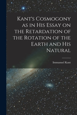 Kant's Cosmogony as in his Essay on the Retardation of the Rotation of the Earth and his Natural by Immanuel, Kant
