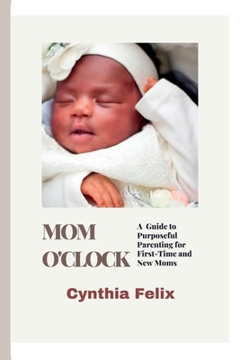 Mom O'Clock: A Guide to Purposeful Parenting for First-Time and New Moms by Felix, Cynthia