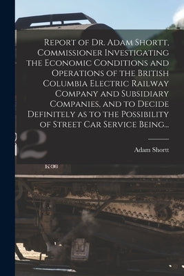 Report of Dr. Adam Shortt, Commissioner Investigating the Economic Conditions and Operations of the British Columbia Electric Railway Company and Subs by Shortt, Adam 1859-1931