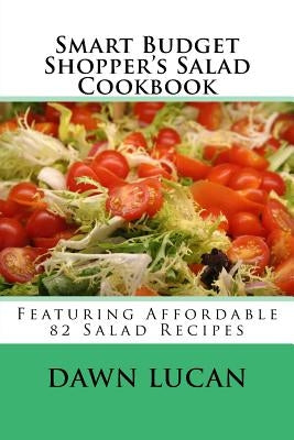 Smart Budget Shopper's Salad Cookbook: Featuring 82 Affordable Recipes by Lucan, Dawn