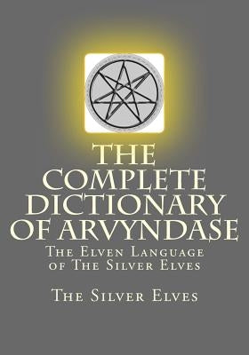 The Complete Dictionary Of Arvyndase: The Elven Language of The Silver Elves by The Silver Elves