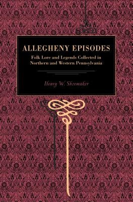 Allegheny Episodes: Folk Lore and Legends Collected in Northern and Western Pennsylvania by Shoemaker, Henry W.