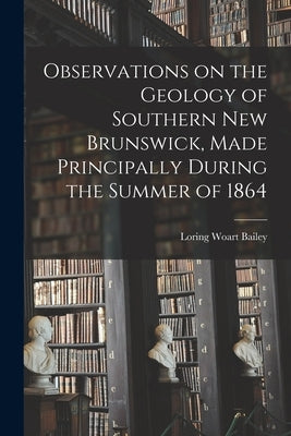 Observations on the Geology of Southern New Brunswick, Made Principally During the Summer of 1864 by Bailey, Loring Woart 1839-1925