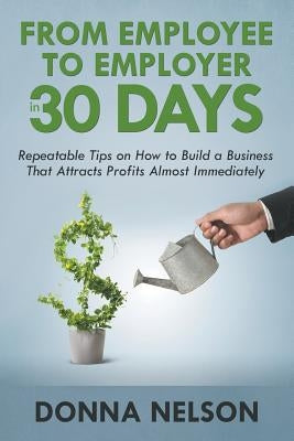 From Employee to Employer in 30 Days: Repeatable Tips on How to Build a Business That Attracts Profits Almost Immediately by Nelson, Donna