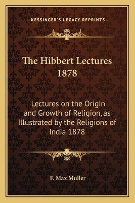 The Hibbert Lectures 1878: Lectures on the Origin and Growth of Religion, as Illustrated by the Religions of India 1878 by Muller, F. Max