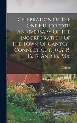 Celebration Of The One Hundredth Anniversary Of The Incorporation Of The Town Of Canton, Connecticut, July 15, 16, 17, And 18, 1906 by Canton (Conn Town)