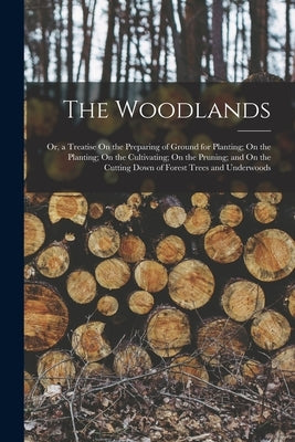 The Woodlands: Or, a Treatise On the Preparing of Ground for Planting; On the Planting; On the Cultivating; On the Pruning; and On th by Anonymous
