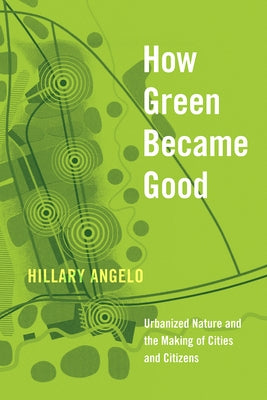 How Green Became Good: Urbanized Nature and the Making of Cities and Citizens by Angelo, Hillary