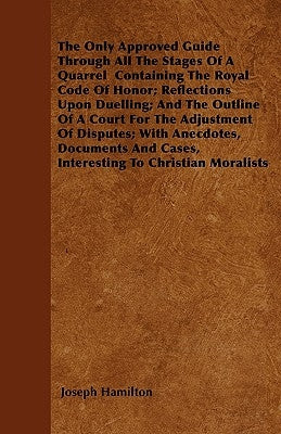 The Only Approved Guide Through All The Stages Of A Quarrel Containing The Royal Code Of Honor; Reflections Upon Duelling; And The Outline Of A Court by Hamilton, Joseph