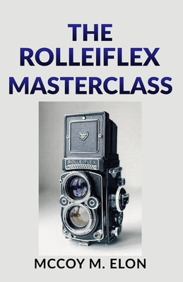 The Rolleiflex Masterclass: A Complete User Guide to Twin-Lens Reflex Photography - Shooting, Developing & Printing Medium Format Film with the Rollei by Elon, McCoy M.