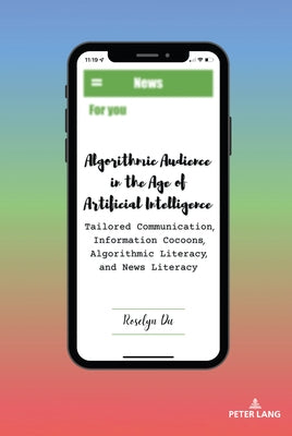 Algorithmic Audience in the Age of Artificial Intelligence; Tailored Communication, Information Cocoons, Algorithmic Literacy, and News Literacy by Du, Roselyn