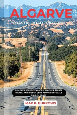 Algarve Coastal Road Trip Guide: Discover Seaside Villages, Beaches, Secret Routes, And Hidden Gems Along Portugal's Golden Coast by K. Burrows, Max