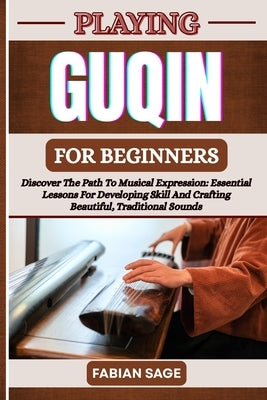 Playing Guqin for Beginners: Discover The Path To Musical Expression: Essential Lessons For Developing Skill And Crafting Beautiful, Traditional Sound by Sage, Fabian