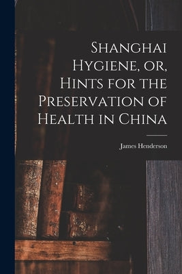 Shanghai Hygiene, or, Hints for the Preservation of Health in China by Henderson, James