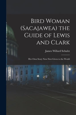 Bird Woman (Sacajawea) the Guide of Lewis and Clark: Her Own Story Now First Given to the World by Schultz, James Willard