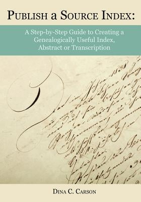 Publish a Source Index: A Step-By-Step Guide to Creating a Genealogically Useful Index, Abstract or Transcription by Carson, Dina C.