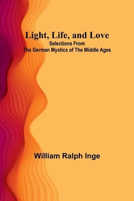 Light, Life, and Love: Selections from the German Mystics of the Middle Ages by Ralph Inge, William