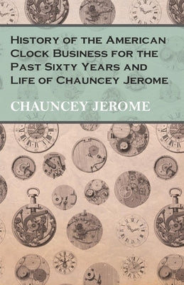 History of the American Clock Business for the Past Sixty Years and Life of Chauncey Jerome by Jerome, Chauncey