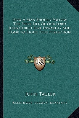How A Man Should Follow The Poor Life Of Our Lord Jesus Christ, Live Inwardly And Come To Right True Perfection by Tauler, John