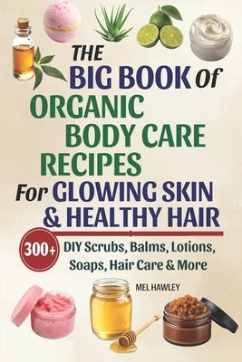 The Big Book Of Organic Body Care Recipes For Glowing Skin & Healthy Hair: 300+ DIY Scrubs, Balms, Lotions, Soaps, Hair Care & More by Hawley, Mel