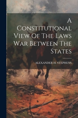 A Constitutional View Of The Laws War Between The States by Stephens, Alexander H.