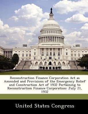 Reconstruction Finance Corporation ACT as Amended and Provisions of the Emergency Relief and Construction Act of 1932 Pertaining to Reconstruction Fin by United States Congress